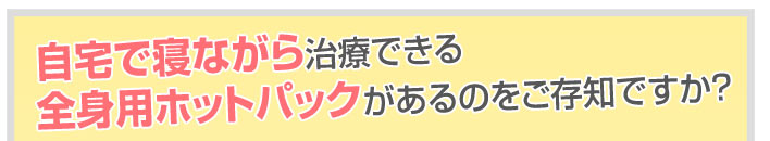 自宅で寝ながら治療できる全身用ホットパックがあるのをご存知ですか?