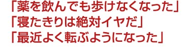 「薬を飲んでも歩けなくなった」「寝たきりは絶対イヤだ」「最近よく転ぶようになった」