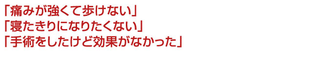 「痛みが強くて歩けない」 「寝たきりになりたくない」 「手術をしたけど効果がなかった」